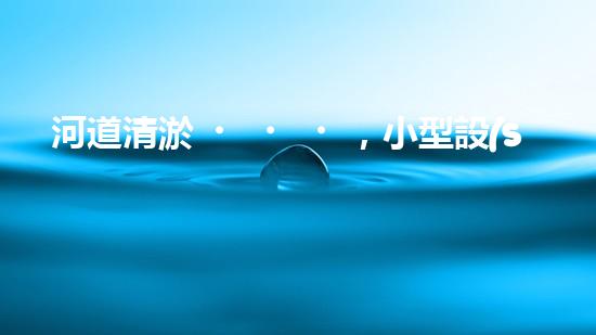 河道清淤，小型設(shè)備助力高效施工